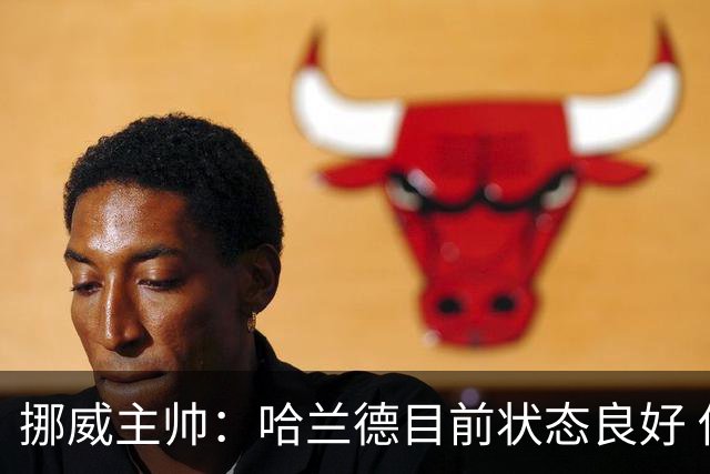挪威主帅：哈兰德目前状态良好 他是世界上最好的射手